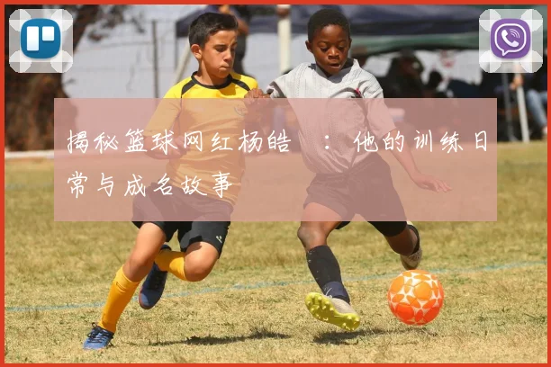 揭秘篮球网红杨皓喆:他的训练日常与成名故事