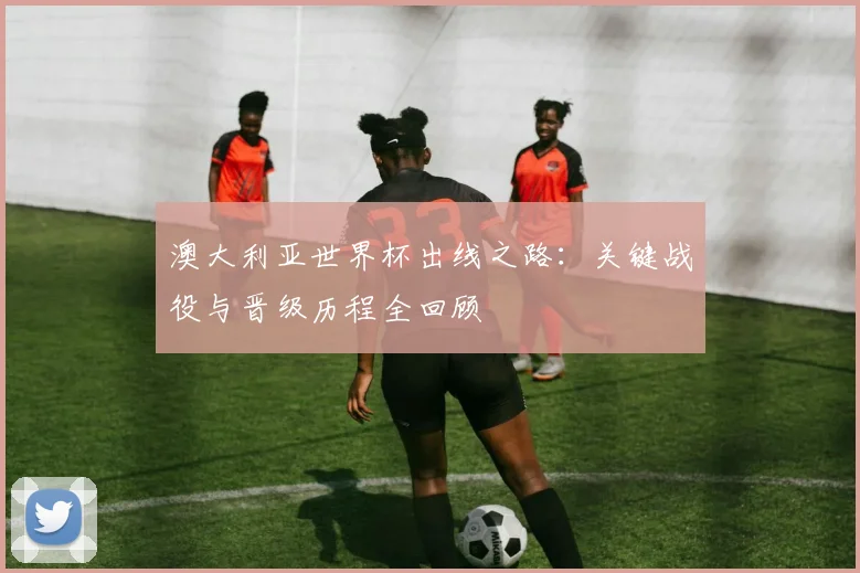 澳大利亚世界杯出线之路：关键战役与晋级历程全回顾