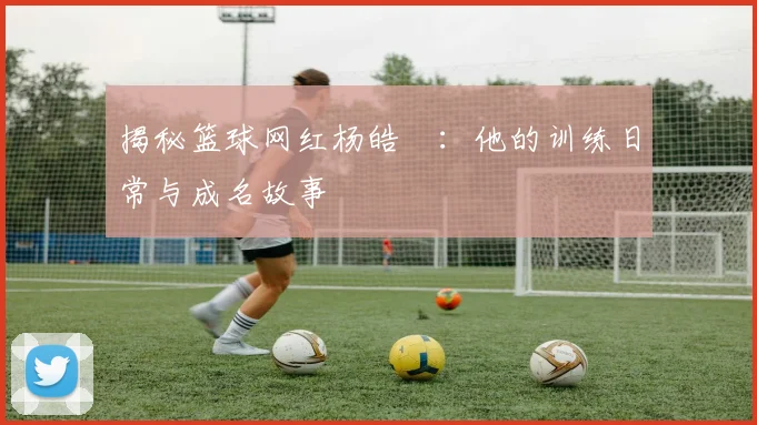 揭秘篮球网红杨皓喆:他的训练日常与成名故事