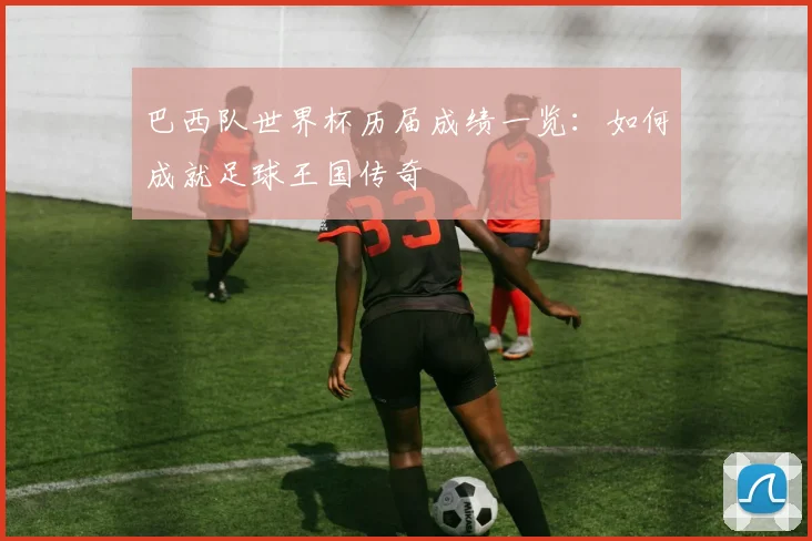 巴西队世界杯历届成绩一览：如何成就足球王国传奇