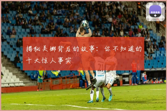 揭秘美娜背后的故事：你不知道的十大惊人事实