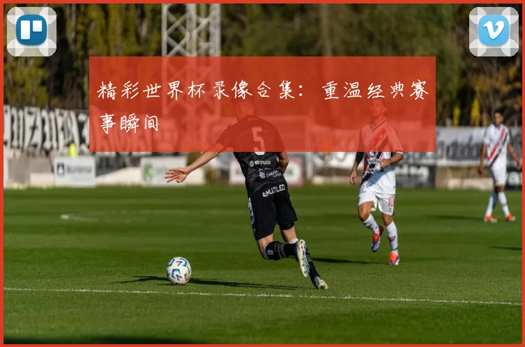 精彩世界杯录像合集：重温经典赛事瞬间